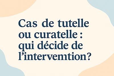 Cas de tutelle ou curatelle : qui décide de l’intervention ?